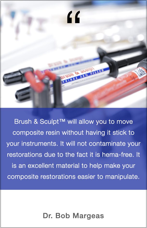 Dr. Bob Margeas Quote: Brush & Sculpt will allow you to move composite resin without having it stick to your instruments. It will not contaminate your restorations due to the fact it is hema-free. It is an excellent material to help make your composite restorations easier to manipulate.