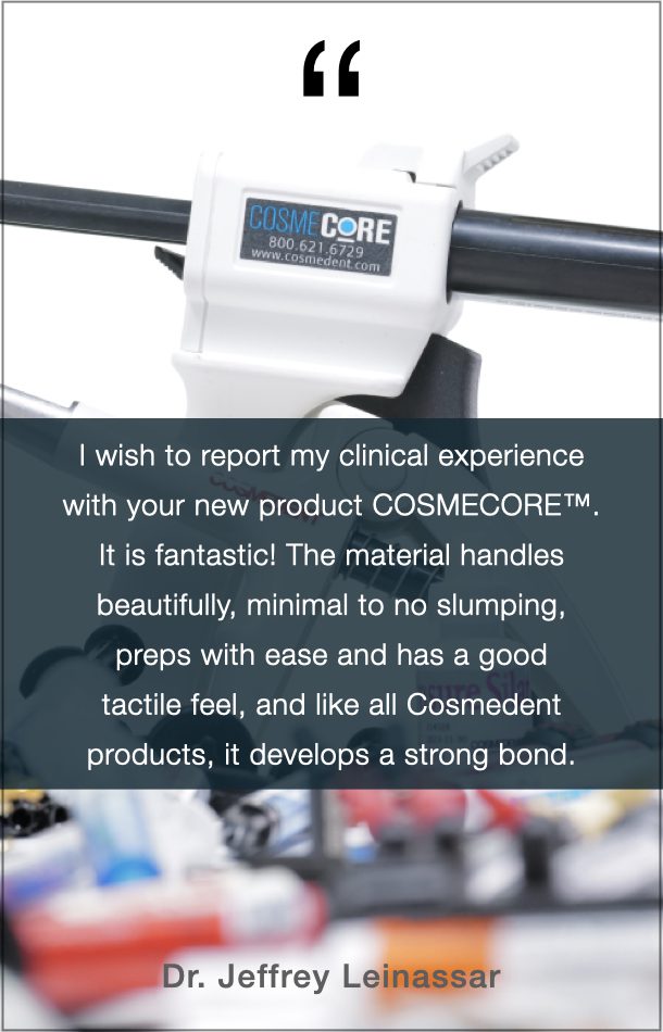 Dr. Jeffrey Leinassar Quote: I wish to report my clinical experience with your new product COSMECORE. It is fantastic! The material handles beautifully, minimal to no slumping, preps with ease and has a good tactile feel, and like all Cosmedent products, it develops a strong bond.