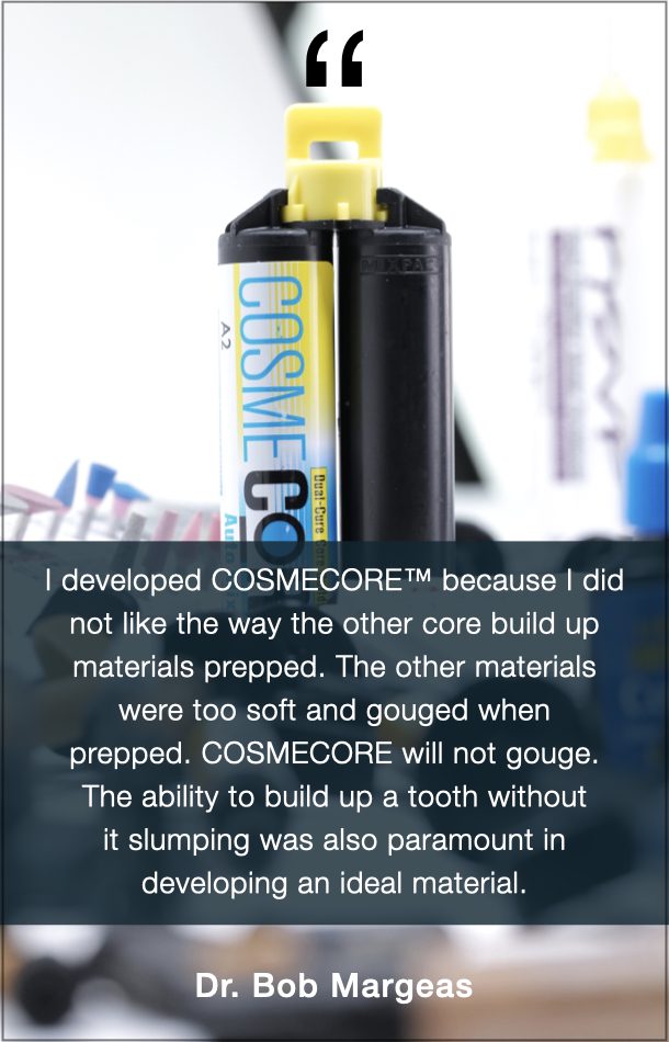 Dr. Bob Margeas Quote: I developed COSMECORE because I did not like the way the other core build up materials prepped. The other materials were too soft and gouged when prepped. COSMECORE will not gouge. The ability to build up a tooth without it slumping was also paramount in developing an ideal material. 