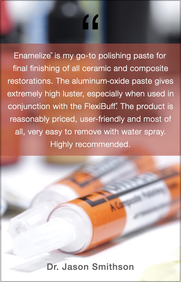 Dr. Jason Smithson Quote: Enamelize is my go-to polishing paste for final finishing of all ceramic and composite restorations. The aluminum oxide paste gives extremely high luster, especially when used in conjunction with the FlexiBuff. The product is reasonably priced, user-friendly and most of all, very easy to remove with water spray. Highly recommended.