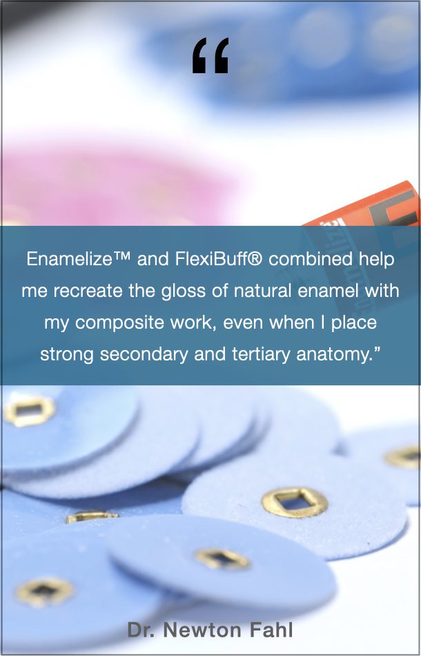 Dr. Newton Fahl, Jr. Quote: “Enamelize and FlexiBuff combined help me recreate the gloss of natural enamel with my composite work, even when I place strong secondary and tertiary anatomy.”