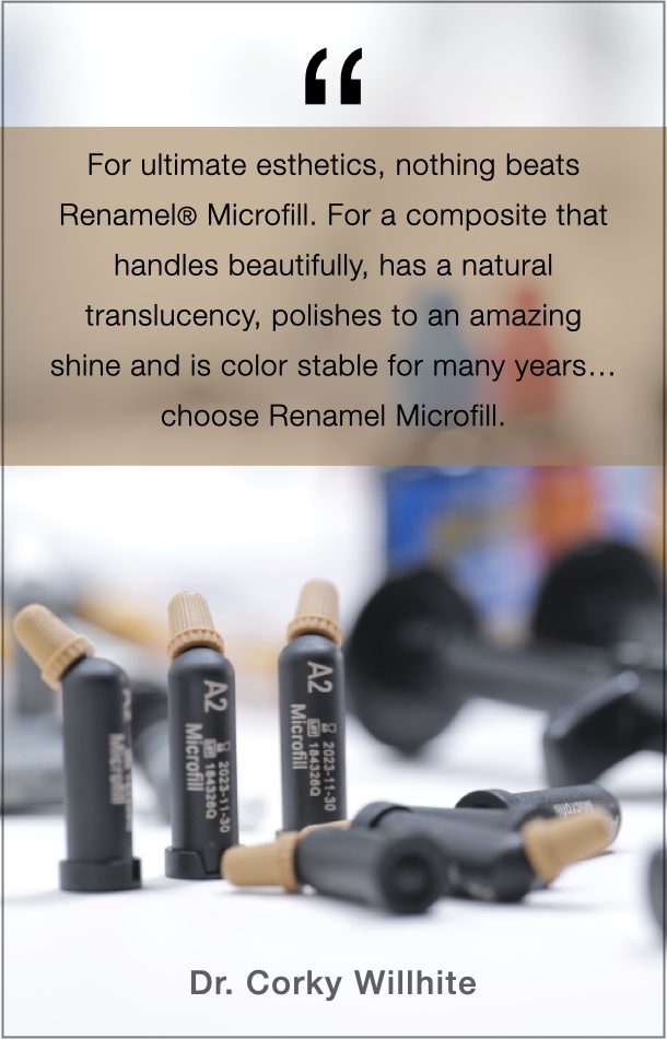 Dr. Corky Willhite's Quote on Renamel Microfill: For the ultimate esthetic, nothing beats Renamel Microfill/ For a composite that handles beautifully, has a natural translucency, polishes to an amazing shine and is color stable for many years... choose Renamel Microfill.